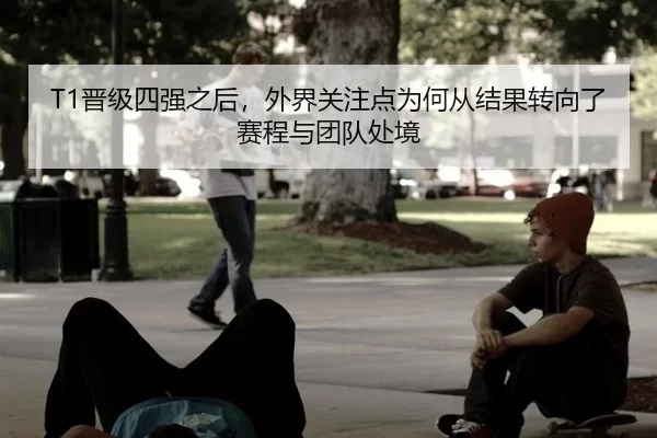 T1晋级四强之后，外界关注点为何从结果转向了赛程与团队处境